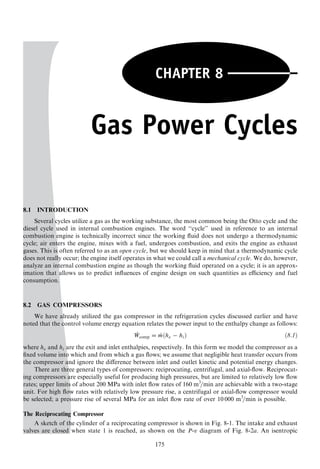 175
CHAPTER 8
Gas Power Cycles
8.1 INTRODUCTION
Several cycles utilize a gas as the working substance, the most common being the Otto cycle and the
diesel cycle used in internal combustion engines. The word ‘‘cycle’’ used in reference to an internal
combustion engine is technically incorrect since the working ﬂuid does not undergo a thermodynamic
cycle; air enters the engine, mixes with a fuel, undergoes combustion, and exits the engine as exhaust
gases. This is often referred to as an open cycle, but we should keep in mind that a thermodynamic cycle
does not really occur; the engine itself operates in what we could call a mechanical cycle. We do, however,
analyze an internal combustion engine as though the working ﬂuid operated on a cycle; it is an approx-
imation that allows us to predict inﬂuences of engine design on such quantities as eﬃciency and fuel
consumption.
8.2 GAS COMPRESSORS
We have already utilized the gas compressor in the refrigeration cycles discussed earlier and have
noted that the control volume energy equation relates the power input to the enthalpy change as follows:
_Wcomp = _mðhe − hiÞ ð8:1Þ
where he and hi are the exit and inlet enthalpies, respectively. In this form we model the compressor as a
ﬁxed volume into which and from which a gas ﬂows; we assume that negligible heat transfer occurs from
the compressor and ignore the diﬀerence between inlet and outlet kinetic and potential energy changes.
There are three general types of compressors: reciprocating, centrifugal, and axial-ﬂow. Reciprocat-
ing compressors are especially useful for producing high pressures, but are limited to relatively low ﬂow
rates; upper limits of about 200 MPa with inlet ﬂow rates of 160 m3
=min are achievable with a two-stage
unit. For high ﬂow rates with relatively low pressure rise, a centrifugal or axial-ﬂow compressor would
be selected; a pressure rise of several MPa for an inlet ﬂow rate of over 10 000 m3
=min is possible.
The Reciprocating Compressor
A sketch of the cylinder of a reciprocating compressor is shown in Fig. 8-1. The intake and exhaust
valves are closed when state 1 is reached, as shown on the P-v diagram of Fig. 8-2a. An isentropic
 