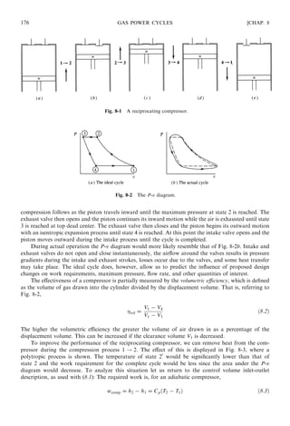 compression follows as the piston travels inward until the maximum pressure at state 2 is reached. The
exhaust valve then opens and the piston continues its inward motion while the air is exhausted until state
3 is reached at top dead center. The exhaust valve then closes and the piston begins its outward motion
with an isentropic expansion process until state 4 is reached. At this point the intake valve opens and the
piston moves outward during the intake process until the cycle is completed.
During actual operation the P-v diagram would more likely resemble that of Fig. 8-2b. Intake and
exhaust valves do not open and close instantaneously, the airﬂow around the valves results in pressure
gradients during the intake and exhaust strokes, losses occur due to the valves, and some heat transfer
may take place. The ideal cycle does, however, allow us to predict the inﬂuence of proposed design
changes on work requirements, maximum pressure, ﬂow rate, and other quantities of interest.
The eﬀectiveness of a compressor is partially measured by the volumetric eﬃciency, which is deﬁned
as the volume of gas drawn into the cylinder divided by the displacement volume. That is, referring to
Fig. 8-2,
vol =
V1 − V4
V1 − V3
ð8:2Þ
The higher the volumetric eﬃciency the greater the volume of air drawn in as a percentage of the
displacement volume. This can be increased if the clearance volume V3 is decreased.
To improve the performance of the reciprocating compressor, we can remove heat from the com-
pressor during the compression process 1 ! 2. The eﬀect of this is displayed in Fig. 8-3, where a
polytropic process is shown. The temperature of state 20
would be signiﬁcantly lower than that of
state 2 and the work requirement for the complete cycle would be less since the area under the P-v
diagram would decrease. To analyze this situation let us return to the control volume inlet-outlet
description, as used with (8.1): The required work is, for an adiabatic compressor,
wcomp = h2 − h1 = CpðT2 − T1Þ ð8:3Þ
176 GAS POWER CYCLES [CHAP. 8
Fig. 8-2 The P-v diagram.
Fig. 8-1 A reciprocating compressor.
 