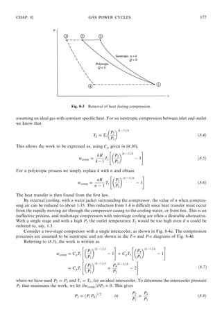assuming an ideal gas with constant speciﬁc heat. For an isentropic compression between inlet and outlet
we know that
T2 = T1
P2
P1
 ðk−1Þ=k
ð8:4Þ
This allows the work to be expressed as, using Cp given in (4.30),
wcomp =
kR
k−1
T1
P2
P1
 ðk−1Þ=k
− 1
 #
ð8:5Þ
For a polytropic process we simply replace k with n and obtain
wcomp =
nR
n − 1
T1
P2
P1
 ðn−1Þ=n
− 1
 #
ð8:6Þ
The heat transfer is then found from the ﬁrst law.
By external cooling, with a water jacket surrounding the compressor, the value of n when compres-
sing air can be reduced to about 1.35. This reduction from 1.4 is diﬃcult since heat transfer must occur
from the rapidly moving air through the compressor casing to the cooling water, or from ﬁns. This is an
ineﬀective process, and multistage compressors with interstage cooling are often a desirable alternative.
With a single stage and with a high P2 the outlet temperature T2 would be too high even if n could be
reduced to, say, 1.3.
Consider a two-stage compressor with a single intercooler, as shown in Fig. 8-4a. The compression
processes are assumed to be isentropic and are shown in the T-s and P-v diagrams of Fig. 8-4b.
Referring to (8.5), the work is written as
wcomp = CpT1
P2
P1
 ðk−1Þ=k
− 1
 #
+ CpT3
P4
P3
 ðk−1Þ=k
− 1
 #
= CpT1
P2
P1
 ðk−1Þ=k
+
P4
P2
ðk−1Þ=k
− 2
 #
where we have used P2 = P3 and T1 = T3, for an ideal intercooler. To determine the intercooler pressure
P2 that minimizes the work, we let @wcomp=@P2 = 0. This gives
P2 = ðP1P4Þ1=2
or
P2
P1
=
P4
P3
ð8:8Þ
CHAP. 8] GAS POWER CYCLES 177
Fig. 8-3 Removal of heat during compression.
ð8:7Þ
 