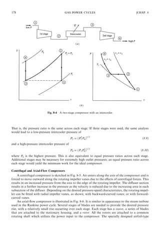 That is, the pressure ratio is the same across each stage. If three stages were used, the same analysis
would lead to a low-pressure intercooler pressure of
P2 = ðP2
1 P6Þ1=3
ð8:9Þ
and a high-pressure intercooler pressure of
P4 = ðP1P2
6 Þ1=3
ð8:10Þ
where P6 is the highest pressure. This is also equivalent to equal pressure ratios across each stage.
Additional stages may be necessary for extremely high outlet pressures; an equal pressure ratio across
each stage would yield the minimum work for the ideal compressor.
Centrifugal and Axial-Flow Compressors
A centrifugal compressor is sketched in Fig. 8-5. Air enters along the axis of the compressor and is
forced to move outward along the rotating impeller vanes due to the eﬀects of centrifugal forces. This
results in an increased pressure from the axis to the edge of the rotating impeller. The diﬀuser section
results in a further increase in the pressure as the velocity is reduced due to the increasing area in each
subsection of the diﬀuser. Depending on the desired pressure-speed characteristics, the rotating impel-
ler can be ﬁtted with radial impeller vanes, as shown; with backward-curved vanes; or with forward-
curved vanes.
An axial-ﬂow compressor is illustrated in Fig. 8-6. It is similar in appearance to the steam turbine
used in the Rankine power cycle. Several stages of blades are needed to provide the desired pressure
rise, with a relatively small rise occurring over each stage. Each stage has a stator, a series of blades
that are attached to the stationary housing, and a rotor. All the rotors are attached to a common
rotating shaft which utilizes the power input to the compressor. The specially designed airfoil-type
178 GAS POWER CYCLES [CHAP. 8
Fig. 8-4 A two-stage compressor with an intercooler.
 