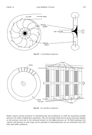 blades require extreme precision in manufacturing and installation to yield the maximum possible
pressure rise while avoiding ﬂow separation. The area through which the air passes decreases slightly
as the pressure rises due to the increased density in the higher-pressure air. In ﬂuid mechanics the
velocity and pressure at each stage can be analyzed; in thermodynamics we are concerned only with
inlet and outlet conditions.
CHAP. 8] GAS POWER CYCLES 179
Fig. 8-5 A centrifugal compressor.
Fig. 8-6 An axial-ﬂow compressor.
 