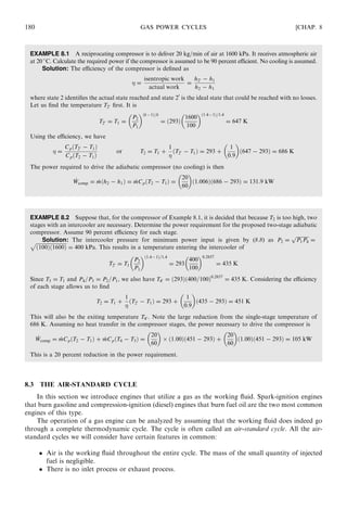 EXAMPLE 8.1 A reciprocating compressor is to deliver 20 kg=min of air at 1600 kPa. It receives atmospheric air
at 20
C. Calculate the required power if the compressor is assumed to be 90 percent eﬃcient. No cooling is assumed.
Solution: The eﬃciency of the compressor is deﬁned as
 =
isentropic work
actual work
=
h20 − h1
h2 − h1
where state 2 identiﬁes the actual state reached and state 20
is the ideal state that could be reached with no losses.
Let us ﬁnd the temperature T20 ﬁrst. It is
T20 = T1 =
P2
P1
 ðk−1Þ=k
= ð293Þ
1600
100
 ð1:4−1Þ=1:4
= 647 K
Using the eﬃciency, we have
 =
CpðT20 − T1Þ
CpðT2 − T1Þ
or T2 = T1 +
1

ðT20 − T1Þ = 293 +
1
0:9
 
ð647 − 293Þ = 686 K
The power required to drive the adiabatic compressor (no cooling) is then
_Wcomp = _mðh2 − h1Þ = _mCpðT2 − T1Þ =
20
60
 
ð1:006Þð686 − 293Þ = 131:9 kW
EXAMPLE 8.2 Suppose that, for the compressor of Example 8.1, it is decided that because T2 is too high, two
stages with an intercooler are necessary. Determine the power requirement for the proposed two-stage adiabatic
compressor. Assume 90 percent eﬃciency for each stage.
Solution: The intercooler pressure for minimum power input is given by (8.8) as P2 =
ﬃﬃﬃﬃﬃﬃﬃﬃﬃﬃ
P1P4
p
=ﬃﬃﬃﬃﬃﬃﬃﬃﬃﬃﬃﬃﬃﬃﬃﬃﬃﬃﬃﬃﬃﬃﬃﬃﬃ
ð100Þð1600Þ
p
= 400 kPa. This results in a temperature entering the intercooler of
T20 = T1
P2
P1
 ð1:4−1Þ=1:4
= 293
400
100
 0:2857
= 435 K
Since T3 = T1 and P4=P3 = P2=P1, we also have T40 = ð293Þð400=100Þ0:2857
= 435 K. Considering the eﬃciency
of each stage allows us to ﬁnd
T2 = T1 +
1

ðT20 − T1Þ = 293 +
1
0:9
 
ð435 − 293Þ = 451 K
This will also be the exiting temperature T40 . Note the large reduction from the single-stage temperature of
686 K. Assuming no heat transfer in the compressor stages, the power necessary to drive the compressor is
_Wcomp = _mCpðT2 − T1Þ + _mCpðT4 − T3Þ =
20
60
 
Â ð1:00Þð451 − 293Þ +
20
60
 
ð1:00Þð451 − 293Þ = 105 kW
This is a 20 percent reduction in the power requirement.
8.3 THE AIR-STANDARD CYCLE
In this section we introduce engines that utilize a gas as the working ﬂuid. Spark-ignition engines
that burn gasoline and compression-ignition (diesel) engines that burn fuel oil are the two most common
engines of this type.
The operation of a gas engine can be analyzed by assuming that the working ﬂuid does indeed go
through a complete thermodynamic cycle. The cycle is often called an air-standard cycle. All the air-
standard cycles we will consider have certain features in common:
 Air is the working ﬂuid throughout the entire cycle. The mass of the small quantity of injected
fuel is negligible.
 There is no inlet process or exhaust process.
180 GAS POWER CYCLES [CHAP. 8
 