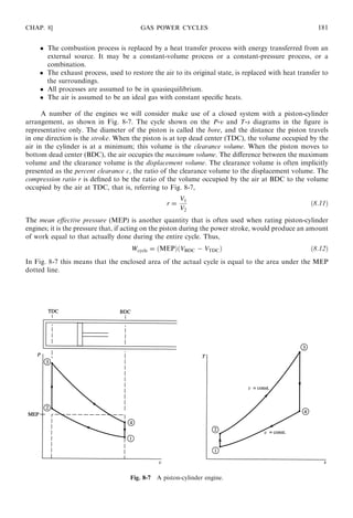 The combustion process is replaced by a heat transfer process with energy transferred from an
external source. It may be a constant-volume process or a constant-pressure process, or a
combination.
 The exhaust process, used to restore the air to its original state, is replaced with heat transfer to
the surroundings.
 All processes are assumed to be in quasiequilibrium.
 The air is assumed to be an ideal gas with constant speciﬁc heats.
A number of the engines we will consider make use of a closed system with a piston-cylinder
arrangement, as shown in Fig. 8-7. The cycle shown on the P-v and T-s diagrams in the ﬁgure is
representative only. The diameter of the piston is called the bore, and the distance the piston travels
in one direction is the stroke. When the piston is at top dead center (TDC), the volume occupied by the
air in the cylinder is at a minimum; this volume is the clearance volume. When the piston moves to
bottom dead center (BDC), the air occupies the maximum volume. The diﬀerence between the maximum
volume and the clearance volume is the displacement volume. The clearance volume is often implicitly
presented as the percent clearance c, the ratio of the clearance volume to the displacement volume. The
compression ratio r is deﬁned to be the ratio of the volume occupied by the air at BDC to the volume
occupied by the air at TDC, that is, referring to Fig. 8-7,
r =
V1
V2
ð8:11Þ
The mean eﬀective pressure (MEP) is another quantity that is often used when rating piston-cylinder
engines; it is the pressure that, if acting on the piston during the power stroke, would produce an amount
of work equal to that actually done during the entire cycle. Thus,
Wcycle = ðMEPÞðVBDC − VTDCÞ ð8:12Þ
In Fig. 8-7 this means that the enclosed area of the actual cycle is equal to the area under the MEP
dotted line.
CHAP. 8] GAS POWER CYCLES 181
Fig. 8-7 A piston-cylinder engine.
 