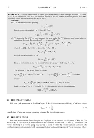 EXAMPLE 8.3 An engine operates with air on the cycle shown in Fig. 8-7 with isentropic processes 1 ! 2 and
3 ! 4. If the compression ratio is 12, the minimum pressure is 200 kPa, and the maximum pressure is 10 MPa
determine (a) the percent clearance and (b) the MEP.
Solution:
(a) The percent clearance is given by
c ¼
V2
V1 À V2
ð100Þ
But the compression ratio is r = V1=V2 = 12. Thus,
c =
V2
12V2 − V2
ð100Þ =
100
11
= 9:09%
(b) To determine the MEP we must calculate the area under the P-V diagram; this is equivalent to
calculating the work. The work from 3 ! 4 is, using PVk
= C,
W3−4 =
Z
P dV = C
Z
dV
Vk
=
C
1 − k
ðV1−k
4 − V1−k
3 Þ =
P4V4 − P3V3
1 − k
where C = P4Vk
4 = P3Vk
3 . But we know that V4=V3 = 12, so
W3−4 =
V3
1−k
ð12P4 − P3Þ
Likewise, the work from 1 ! 2 is
W1−2 =
V2
1−k
ðP2 − 12P1Þ
Since no work occurs in the two constant-volume processes, we ﬁnd, using V2 = V3,
Wcycle =
V2
1−k
ð12P4 − P3 + P2 − 12P1Þ
The pressures P2 and P4 are found as follows:
P2 = P1
V1
V2
 k
= ð200Þð12Þ1:4
= 1665 kPa P4 = P3
V3
V4
 k
= ð10 000Þ
1
12
 1:4
= 308 kPa
whence
Wcycle =
V2
−0:4
½ð12Þð308Þ − 10 000 + 1665 − ð12Þð200ÞŠ = 20 070V2
But Wcycle = ðMEPÞðV1 − V2Þ = ðMEPÞð12V2 − V2Þ; equating the two expressions yields
MEP =
20 070
11
= 1824 kPa
8.4 THE CARNOT CYCLE
This ideal cycle was treated in detail in Chapter 5. Recall that the thermal eﬃciency of a Carnot engine,
carnot = 1 −
TL
TH
ð8:13Þ
exceeds that of any real engine operating between the given temperatures.
8.5 THE OTTO CYCLE
The four processes that form the cycle are displayed in the T-s and P-v diagrams of Fig. 8-8. The
piston starts at state 1 at BDC and compresses the air until it reaches TDC at state 2. Combustion then
occurs, resulting in a sudden jump in pressure to state 3 while the volume remains constant (this
combustion process is simulated with a quasiequilibrium heat addition process). The process that follows
182 GAS POWER CYCLES [CHAP. 8
 
