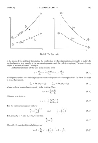 is the power stroke as the air (simulating the combustion products) expands isentropically to state 4. In
the ﬁnal process heat transfer to the surroundings occurs and the cycle is completed. The spark-ignition
engine is modeled with this Otto cycle.
The thermal eﬃciency of the Otto cycle is found from
 =
_Wnet
_Qin
=
_Qin − _Qout
_Qin
= 1 −
_Qout
_Qin
ð8:14Þ
Noting that the two heat transfer processes occur during constant-volume processes, for which the work
is zero, there results
_Qin = _mCvðT3 − T2Þ _Qout = _mCvðT4 − T1Þ ð8:15Þ
where we have assumed each quantity to be positive. Then
 = 1 −
T4 − T1
T3 − T2
ð8:16Þ
This can be written as
 = 1 −
T1
T2
T4=T1 − 1
T3=T2 − 1
ð8:17Þ
For the isentropic processes we have
T2
T1
=
V1
V2
 k−1
and
T3
T4
=
V4
V3
 k−1
ð8:18Þ
But, using V1 = V4 and V3 = V2, we see that
T2
T1
=
T3
T4
ð8:19Þ
Thus, (8.17) gives the thermal eﬃciency as
 = 1 −
T1
T2
= 1 −
V2
V1
 k−1
= 1 −
1
rk−1
ð8:20Þ
CHAP. 8] GAS POWER CYCLES 183
Fig. 8-8 The Otto cycle.
 