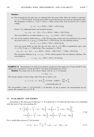 Solution:
(a) The properties for the inlet state are obtained from the steam tables. Since the turbine is isentropic,
s2 = s1 = 7:0757 kJ=kgÁK. From the steam tables we note that the exit state must be superheated vapor.
We interpolate to obtain T2 = 225:2 
C and h2 = 2904:1 kJ=kg. Then, from the ﬁrst law for a control
volume,
wa = h1 − h2 = 3858:4 − 2904:1 = 954:3 kJ=kg
From (7.11), neglecting kinetic and potential energies,
wrev = h1 − h2 − T0ðs1 %− s0
2Þ = 3858:4 − 2904:1 = 954:3 kJ=kg
The irreversibility for an ideal turbine is i = wrev − wa = 954:3 − 954:3 = 0 kJ/kg.
(b) Now let the adiabatic turbine have T = 0:88. The isentropic or ideal work was calculated in (a), so that
the actual work is wa = T wideal = ð0:88Þð954:3Þ = 839:8 kJ=kg. For this adiabatic process,
h2 = h1 − wa = 3858:4 − 839:8 = 3018:6 kJ=kg
From the steam tables we ﬁnd that the exit state with P2 = 0:6 MPa is superheated vapor, with
T2 = 279:4 
C and s2 = 7:2946 kJ=kg. Then, assuming T0 = 298 K,
wrev = h1 − h2 − T0ðs1 − s2Þ = 3858:4 − 3018:6 − ð298Þð7:0757 − 7:2946Þ = 905 kJ=kg
The second-law eﬃciency is II = wa=wrev = 0:928, which is greater than the adiabatic eﬃciency. The
irreversibility is
i ¼ wrev À wa ¼ 905:0 À 839:8 = 65:2 kJ=kg
EXAMPLE 7.2 Measurements are made on an adiabatic compressor with supply air at 15 psia and 80 
F. The
exhaust air is measured at 75 psia and 440 
F. Can these measurements be correct?
Solution: For steady ﬂow in the control volume, with Q = 0, (7.15) becomes
i = T0ðs2 − s1Þ
The entropy change is found, using values from the air tables, to be
s2 − s1 = so
2 − so
1 − R ln
P2
P1
= 0:72438 − 0:60078 −
53:3
778
ln
75
15
= 0:01334 Btu=lbm-
R
The irreversibility is then i = ð537Þð0:01334Þ = 7:16 Btu/lbm. As this is positive, the measurements can be
correct. We assumed T0 to be 537 
R.
7.3 AVAILABILITY AND EXERGY
According to the discussion in Section 7.1, É is given by (7.11) when the ﬁnal state (f) is identiﬁed
with the state of the surroundings (0):
É = mi ui +
V 2
i
2
+ gzi − T0si
!
− mf u0 +
V 2
2
+ gz0 − T0s0
! #
c:v:
+ m1 h1 +
V 2
1
2
+ gz1 − T0s1
!
− m2 h0 +
V 2
0
2
+ gz0 − T0s0
! ð7:16Þ
For a steady-ﬂow process (7.16) becomes
= h1 − h0 +
V 2
1 − V 2
0
2
+ gðz1 − z0Þ − T0ðs1 − s0Þ ð7:17Þ
164 REVERSIBLE WORK, IRREVERSIBILITY, AND AVAILABILITY [CHAP. 7
 