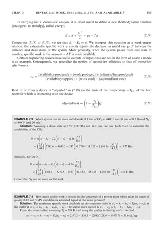 In carrying out a second-law analysis, it is often useful to deﬁne a new thermodynamic function
(analogous to enthalpy), called exergy:
E  h +
V 2
2
+ gz − T0s ð7:18Þ
Comparing (7.18) to (7.17), we see that E1 − E0 = . We interpret this equation as a work-energy
relation: the extractable speciﬁc work exactly equals the decrease in useful exergy E between the
entrance and dead states of the system. More generally, when the system passes from one state to
another, speciﬁc work in the amount −ÁE is made available.
Certain engineering devices have useful outputs or inputs that are not in the form of work; a nozzle
is an example. Consequently, we generalize the notion of second-law eﬃciency to that of second-law
eﬀectiveness:
II =
ðavailability producedÞ + ðwork producedÞ + ðadjusted heat producedÞ
ðavailability suppliedÞ + ðwork usedÞ + ðadjusted heat usedÞ
ð7:19Þ
Heat to or from a device is ‘‘adjusted’’ in (7.19) on the basis of the temperature −Th:r: of the heat
reservoir which is interacting with the device:
adjusted heat = 1 −
T0
Th:r:
 
Q ð7:20Þ
EXAMPLE 7.3 Which system can do more useful work, 0.1 lbm of CO2 at 440 
F and 30 psia or 0.1 lbm of N2
at 440 
F and 30 psia?
Solution: Assuming a dead state at 77 
F (537 
R) and 14.7 psia, we use Table E-4E to calculate the
availability of the CO2:
É = m h − h0 − T0 s
1 − s
0 − R ln
P
P0
 !
=
0:1
44
 
7597:6 − 4030:2 − 537 56:070 − 51:032 − 1:986 ln
30
14:7
 !
= 3:77 Btu
Similarly, for the N2,
É = m h − h0 − T0 so
1 − so
0 − R ln
P
P0
 !
=
0:1
28
 
6268:1 − 3279:5 − ð537Þ 49:352 − 45:743 − 1:986 ln
30
14:7
 !
= 6:47 Btu
Hence, the N2 can do more useful work.
EXAMPLE 7.4 How much useful work is wasted in the condenser of a power plant which takes in steam of
quality 0.85 and 5 kPa and delivers saturated liquid at the same pressure?
Solution: The maximum speciﬁc work available at the condenser inlet is 1 = h1 − h0 − T0ðs1 − s0Þ; at
the outlet it is 2 = h2 − h0 − T0ðs2 − s0Þ. The useful work wasted is 1 − 2 = h1 − h2 − T0ðs1 − s2Þ.
From the steam tables, assuming T0 = 298 K and using the quality to ﬁnd h1 and s1, we ﬁnd
1 − 2 = h1 − h2 − T0ðs1 − s2Þ = 2197:2 − 136:5 − ð298Þð7:2136 − 0:4717Þ = 51:6 kJ=kg
CHAP. 7] REVERSIBLE WORK, IRREVERSIBILITY, AND AVAILABILITY 165
 