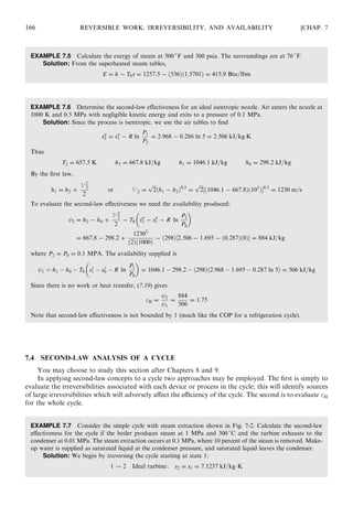 EXAMPLE 7.5 Calculate the exergy of steam at 500 
F and 300 psia. The surroundings are at 76 
F.
Solution: From the superheated steam tables,
E = h − T0s = 1257:5 − ð536Þð1:5701Þ = 415:9 Btu=lbm
EXAMPLE 7.6 Determine the second-law eﬀectiveness for an ideal isentropic nozzle. Air enters the nozzle at
1000 K and 0.5 MPa with negligible kinetic energy and exits to a pressure of 0.1 MPa.
Solution: Since the process is isentropic, we use the air tables to ﬁnd
so
2 = so
1 − R ln
P1
P2
= 2:968 − 0:286 ln 5 = 2:506 kJ=kgÁK
Thus
T2 = 657:5 K h2 = 667:8 kJ=kg h1 = 1046:1 kJ=kg h0 = 298:2 kJ=kg
By the ﬁrst law,
h1 = h2 +
V 2
2
2
or V 2 =
ﬃﬃﬃ
2
p
ðh1 − h2Þ0:5
=
ﬃﬃﬃ
2
p
½ð1046:1 − 667:8Þð103
ÞŠ0:5
= 1230 m=s
To evaluate the second-law eﬀectiveness we need the availability produced:
2 = h2 − h0 +
V 2
2
2
− T0 so
2 − so
1 − R ln
P2
P0
 
= 667:8 − 298:2 +
12302
ð2Þð1000Þ
− ð298Þ½2:506 − 1:695 − ð0:287Þð0ÞŠ = 884 kJ=kg
where P2 = P0 = 0:1 MPA. The availability supplied is
1 ¼ h1 À h0 À T0 s
1 À s
0 À R ln
P1
P0
 
= 1046:1 À 298:2 À ð298Þð2:968 À 1:695 À 0:287 ln 5Þ = 506 kJ=kg
Since there is no work or heat transfer, (7.19) gives
II = 2
1
=
884
506
= 1:75
Note that second-law eﬀectiveness is not bounded by 1 (much like the COP for a refrigeration cycle).
7.4 SECOND-LAW ANALYSIS OF A CYCLE
You may choose to study this section after Chapters 8 and 9.
In applying second-law concepts to a cycle two approaches may be employed. The ﬁrst is simply to
evaluate the irreversibilities associated with each device or process in the cycle; this will identify sources
of large irreversibilities which will adversely aﬀect the eﬃciency of the cycle. The second is to evaluate II
for the whole cycle.
EXAMPLE 7.7 Consider the simple cycle with steam extraction shown in Fig. 7-2. Calculate the second-law
eﬀectiveness for the cycle if the boiler produces steam at 1 MPa and 300 
C and the turbine exhausts to the
condenser at 0.01 MPa. The steam extraction occurs at 0.1 MPa, where 10 percent of the steam is removed. Make-
up water is supplied as saturated liquid at the condenser pressure, and saturated liquid leaves the condenser.
Solution: We begin by traversing the cycle starting at state 1:
1 ! 2 Ideal turbine: s2 = s1 = 7:1237 kJ=kgÁK
166 REVERSIBLE WORK, IRREVERSIBILITY, AND AVAILABILITY [CHAP. 7
 