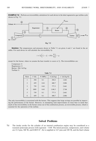EXAMPLE 7.8 Perform an irreversibility calculation for each device in the ideal regenerative gas turbine cycle
shown in Fig. 7-3.
Solution: The temperatures and pressures shown in Table 7-1 are given; h and s
are found in the air
tables. For each device we will calculate the irreversibility by
i = T0 s
1 − s
2 − R ln
P1
P2
 
− q
except for the burner, where we assume the heat transfer to occur at T4. The irreversibilities are:
Compressor: 0
Regenerator: 0
Burner: 206.3 kJ=kg
Turbine: 0
The only irreversibility is associated with the burner. This suggests that large savings are possible by improv-
ing the performance of the burner. However, in attempting such improvement we must bear in mind that
much of the irreversibility in the burner arises out of the combustion process, an irreversible process, which is
essential for the operation of the turbine.
Solved Problems
7.1 The intake stroke for the cylinder of an internal combustion engine may be considered as a
transient polytropic process with exponent −0:04. The initial pressure, temperature, and volume
are 13.5 psia, 560 
R, and 0:0035 ft3
. Air is supplied at 14.7 psia and 520 
R, and the ﬁnal volume
168 REVERSIBLE WORK, IRREVERSIBILITY, AND AVAILABILITY [CHAP. 7
Fig. 7-3
Table 7-1
State T ðKÞ P ðMPaÞ h ðkJ=kgÞ s
ðkJ=kgÁKÞ
1 294 0.1 294.2 1.682
2 439 0.41 440.7 2.086
3 759 0.41 777.5 2.661
4 1089 0.41 1148.3 2.764
5 759 0.1 777.5 2.661
6 439 0.1 440.7 2.086
 
