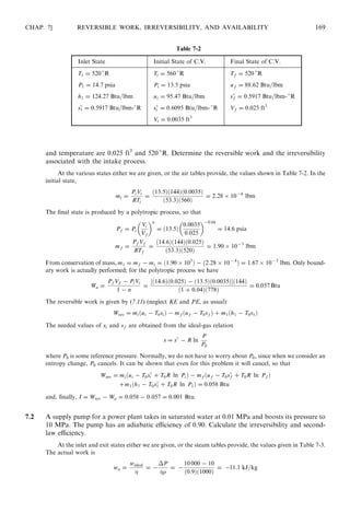 and temperature are 0.025 ft3
and 520 
R. Determine the reversible work and the irreversibility
associated with the intake process.
At the various states either we are given, or the air tables provide, the values shown in Table 7-2. In the
initial state,
mi =
PiVi
RTi
=
ð13:5Þð144Þð0:0035Þ
ð53:3Þð560Þ
= 2:28 Â 10−4
lbm
The ﬁnal state is produced by a polytropic process, so that
Pf = Pi
Vi
Vf
 n
= ð13:5Þ
0:0035
0:025
 −0:04
= 14:6 psia
mf =
Pf Vf
RTf
=
ð14:6Þð144Þð0:025Þ
ð53:3Þð520Þ
= 1:90 Â 10−3
lbm
From conservation of mass, m1 = mf − mi = ð1:90 Â 103
Þ − ð2:28 Â 10 −4
Þ = 1:67 Â 10−3
lbm. Only bound-
ary work is actually performed; for the polytropic process we have
Wa =
Pf Vf − PiVi
1 − n
=
½ð14:6Þð0:025Þ − ð13:5Þð0:0035ÞŠð144Þ
ð1 + 0:04Þð778Þ
= 0:057 Btu
The reversible work is given by (7.11) (neglect KE and PE, as usual):
Wrev = miðui − T0siÞ − mf ðuf − T0sf Þ + m1ðh1 − T0s1Þ
The needed values of si and sf are obtained from the ideal-gas relation
s = s
− R ln
P
P0
where P0 is some reference pressure. Normally, we do not have to worry about P0, since when we consider an
entropy change, P0 cancels. It can be shown that even for this problem it will cancel, so that
Wrev = miðui − T0s
i + T0R ln PiÞ − mf ðuf − T0s
f + T0R ln Pf Þ
+m1ðh1 − T0s
1 + T0R ln P1Þ = 0:058 Btu
and, ﬁnally, I = Wrev − Wa = 0:058 − 0:057 = 0:001 Btu.
7.2 A supply pump for a power plant takes in saturated water at 0.01 MPa and boosts its pressure to
10 MPa. The pump has an adiabatic eﬃciency of 0.90. Calculate the irreversibility and second-
law eﬃciency.
At the inlet and exit states either we are given, or the steam tables provide, the values given in Table 7-3.
The actual work is
wa =
wideal

= −
ÁP

= −
10 000 − 10
ð0:9Þð1000Þ
= −11:1 kJ=kg
CHAP. 7] REVERSIBLE WORK, IRREVERSIBILITY, AND AVAILABILITY 169
Table 7-2
Inlet State Initial State of C.V. Final State of C.V.
T1 = 520 
R Ti = 560 
R Tf = 520 
R
P1 = 14:7 psia Pi = 13:5 psia uf = 88:62 Btu=lbm
h1 = 124:27 Btu=lbm ui = 95:47 Btu=lbm s
f = 0:5917 Btu=lbm- 
R
s
1 = 0:5917 Btu=lbm-
R s
i = 0:6095 Btu=lbm- 
R Vf = 0:025 ft3
Vi = 0:0035 ft3
 