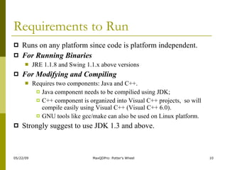 Requirements to Run Runs on any platform since code is platform independent. For Running Binaries JRE 1.1.8 and Swing 1.1.x above versions For Modifying and Compiling Requires two components: Java and C++.  Java component needs to be compilied using JDK; C++ component is organized into Visual C++ projects,  so will compile easily using Visual C++ (Visual C++ 6.0).  GNU tools like gcc/make can also be used on Linux platform.  Strongly suggest to use JDK 1.3 and above.  