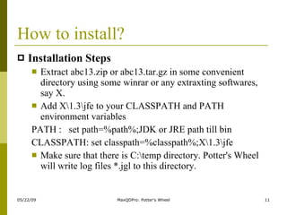 How to install? Installation Steps Extract abc13.zip or abc13.tar.gz in some convenient directory using some winrar or any extraxting softwares, say X.  Add X\1.3\jfe to your CLASSPATH and PATH environment variables  PATH :  set path=%path%;JDK or JRE path till bin CLASSPATH: set classpath=%classpath%;X\1.3\jfe Make sure that there is C:\temp directory. Potter's Wheel will write log files *.jgl to this directory.  