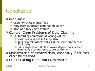 Conclusion Problems:  Usability of User Interface How does duplicate elimination work? Kind of a black box system General Open Problems of Data Cleaning: (Automatic) correction of wrong values Mask wrong values but keep them Keep several possible values at the same time (2*age. 2*birthday) Leeds to problems if other values depend on a certain alternative and this turns out to be wrong Maintenance of cleaned data, especially if sources can‘t be cleaned Data cleaning framework desireable 
