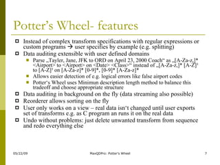 Potter’s Wheel- features Instead of complex transform specifications with regular expressions or custom programs    user specifies by example (e.g. splitting) Data auditing extensible with user defined domains Parse „Tayler, Jane, JFK to ORD on April 23, 2000 Coach“ as „[A-Za-z,]* <Airport> to <Airport> on <Date> <Class>“ instead of „[A-Za-z,]* [A-Z]³ to [A-Z]³ on [A-Za-z]* [0-9]*, [0-9]* [A-Za-z]* Allows easier detection of e.g. logical errors like false airport codes Potter‘s Wheel uses Minimun description length method to balance this tradeoff and choose appropriate structure Data auditing in background on the fly (data streaming also possible) Reorderer allows sorting on the fly User only works on a view – real data isn‘t changed until user exports set of transforms e.g. as C program an runs it on the real data Undo without problems: just delete unwanted transform from sequence and redo everything else 