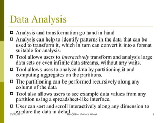 Data Analysis Analysis and transformation go hand in hand Analysis can help to identify patterns in the data that can be used to transform it, which in turn can convert it into a format suitable for analysis. Tool allows users to  interactively  transform and analysis large data sets or even infinite data streams, without any waits. Tool allows uses to analyze data by partitioning it and computing aggregates on the partitions. The partitioning can be performed recursively along any column of the data  Tool also allows users to see example data values from any partition using a spreadsheet-like interface.  User can sort and scroll interactively along any dimension to explore the data in detail.  