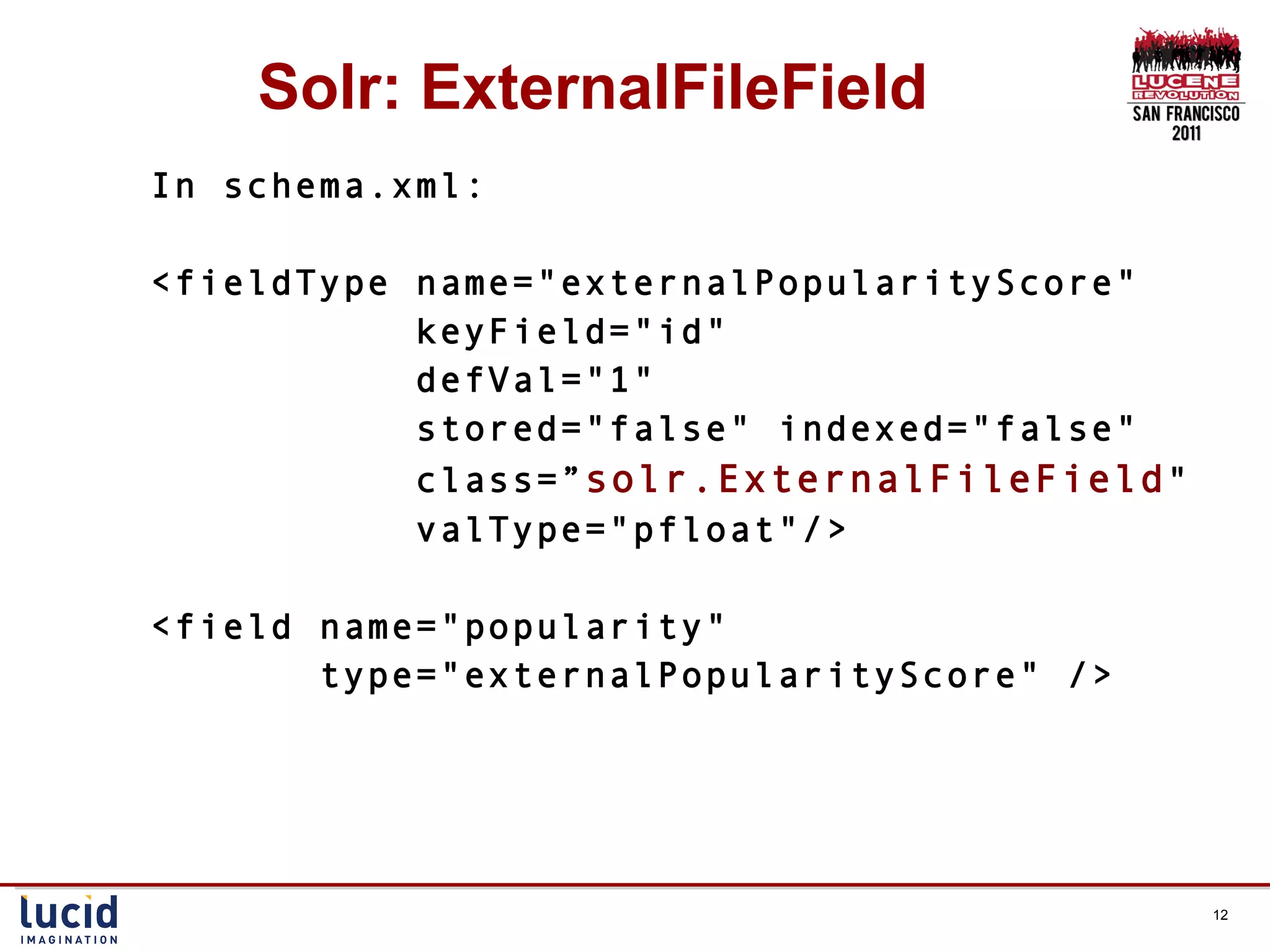 Solr: ExternalFileField In schema.xml: <fieldType name=&quot;externalPopularityScore&quot;  keyField=&quot;id&quot;  defVal=&quot;1&quot;  stored=&quot;false&quot; indexed=&quot;false&quot;  class=” solr.ExternalFileField &quot;  valType=&quot;pfloat&quot;/> <field name=&quot;popularity&quot;  type=&quot;externalPopularityScore&quot; /> 