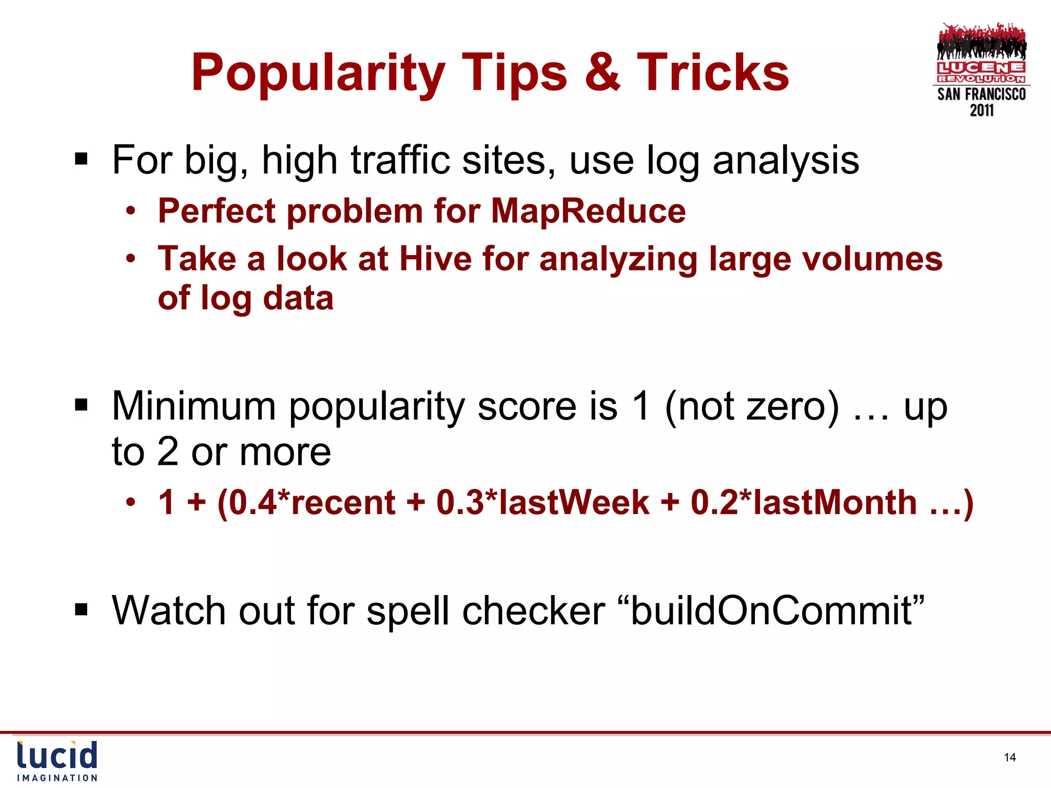 Popularity Tips & Tricks For big, high traffic sites, use log analysis Perfect problem for MapReduce Take a look at Hive for analyzing large volumes of log data Minimum popularity score is 1 (not zero) … up to 2 or more 1 + (0.4*recent + 0.3*lastWeek + 0.2*lastMonth …) Watch out for spell checker “buildOnCommit” 