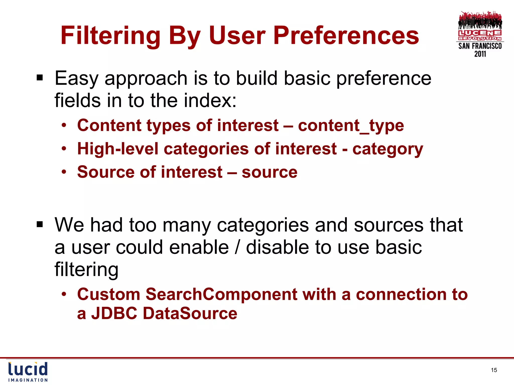 Filtering By User Preferences Easy approach is to build basic preference fields in to the index: Content types of interest – content_type High-level categories of interest - category Source of interest – source We had too many categories and sources that a user could enable / disable to use basic filtering Custom SearchComponent with a connection to a JDBC DataSource 