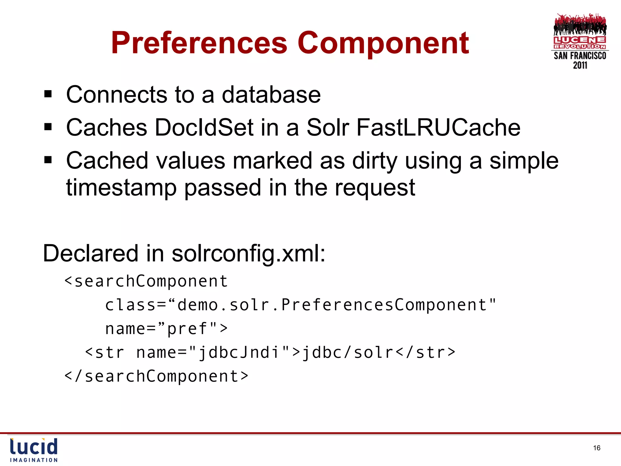 Preferences Component Connects to a database Caches DocIdSet in a Solr FastLRUCache Cached values marked as dirty using a simple timestamp passed in the request Declared in solrconfig.xml: <searchComponent  class=“demo.solr.PreferencesComponent&quot;  name=”pref&quot;> <str name=&quot;jdbcJndi&quot;>jdbc/solr</str>  </searchComponent> 