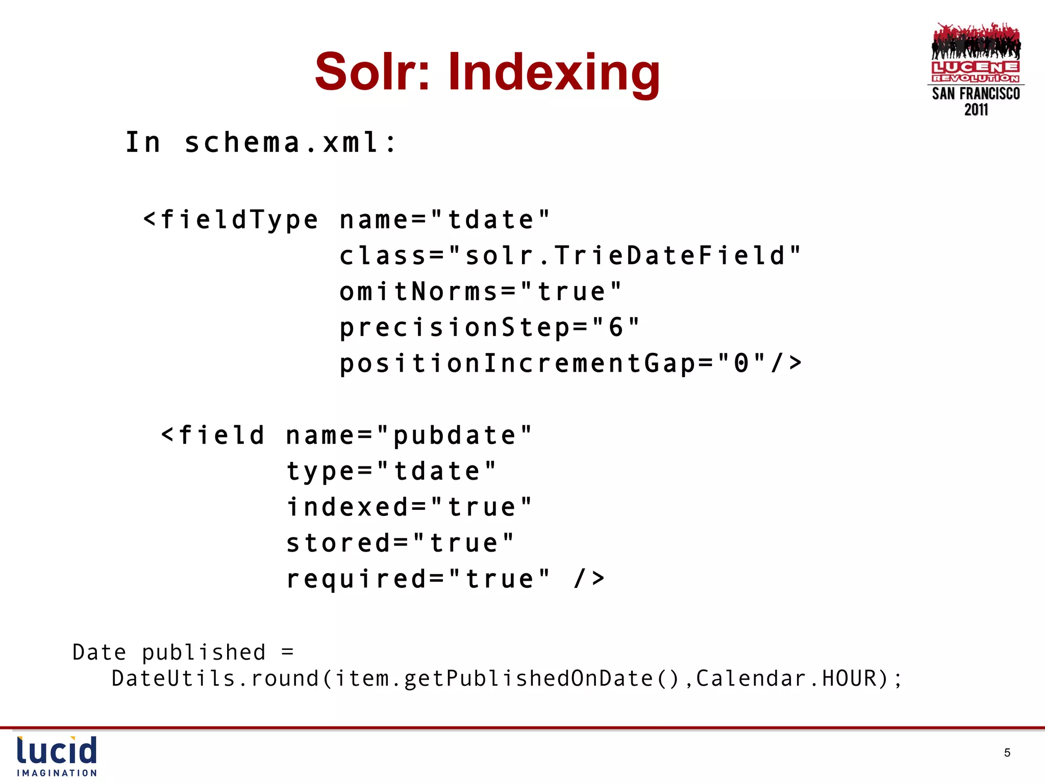 Solr: Indexing In schema.xml: <fieldType name=&quot;tdate&quot;  class=&quot;solr.TrieDateField&quot;  omitNorms=&quot;true&quot;  precisionStep=&quot;6&quot;  positionIncrementGap=&quot;0&quot;/> <field name=&quot;pubdate&quot;  type=&quot;tdate&quot;  indexed=&quot;true&quot;  stored=&quot;true&quot;  required=&quot;true&quot; /> Date published = DateUtils.round(item.getPublishedOnDate(),Calendar.HOUR); 