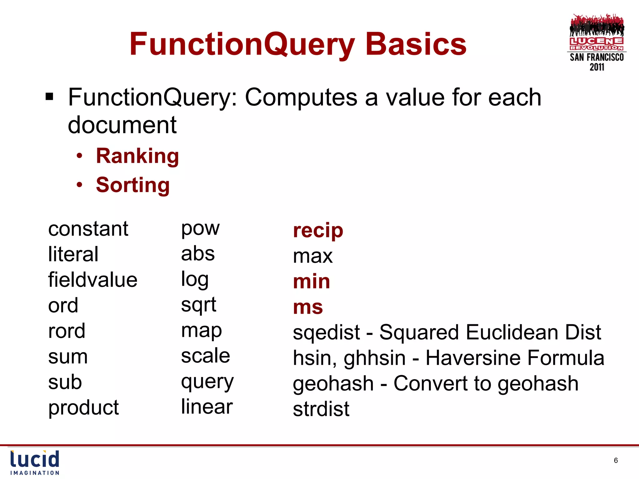 FunctionQuery Basics FunctionQuery: Computes a value for each document Ranking Sorting constant literal fieldvalue ord rord sum sub product pow abs log sqrt map scale query linear recip max min ms sqedist - Squared Euclidean Dist hsin, ghhsin - Haversine Formula geohash - Convert to geohash strdist 
