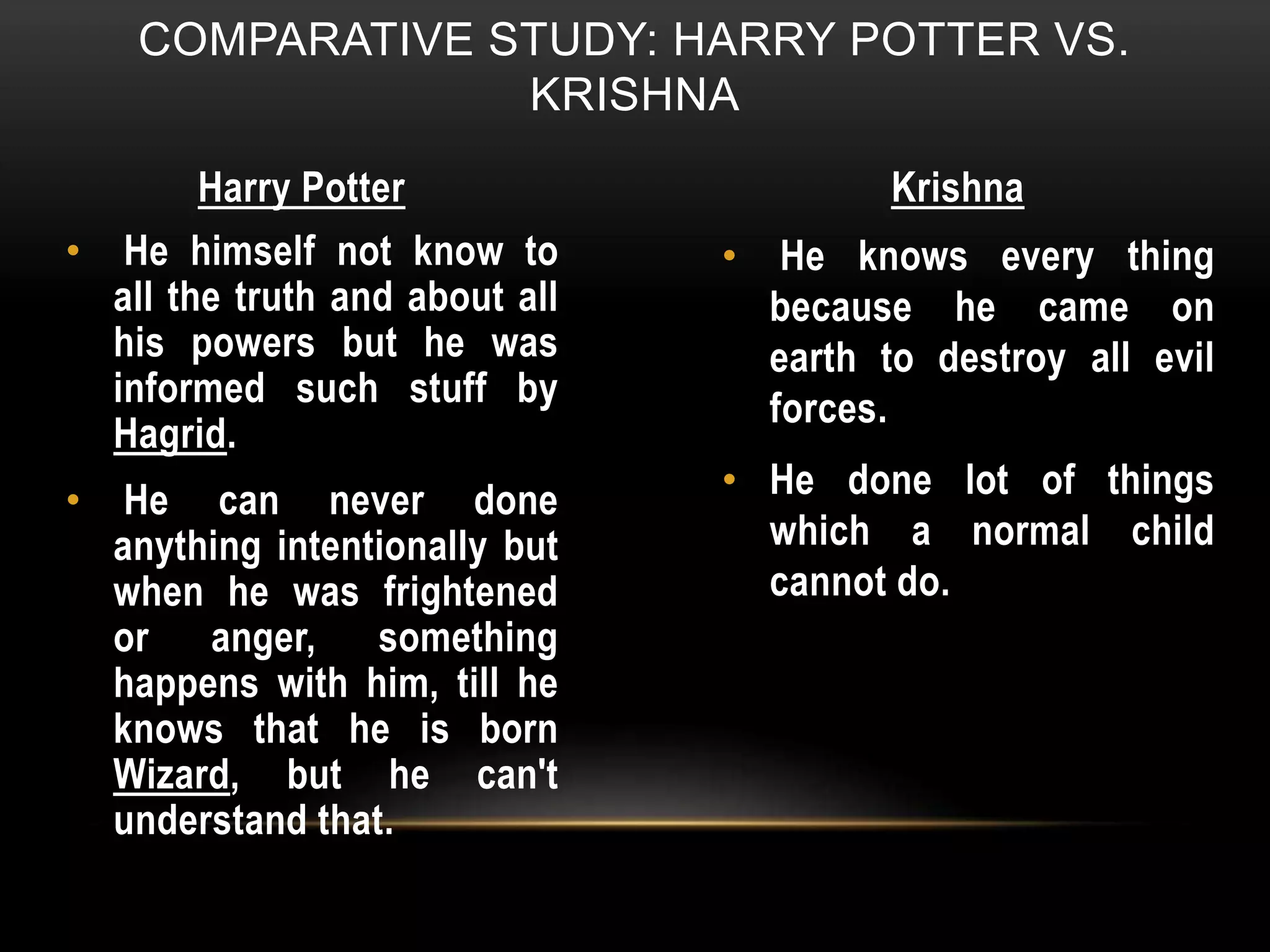 COMPARATIVE STUDY: HARRY POTTER VS.
KRISHNA
Harry Potter Krishna
• He himself not know to
all the truth and about all
his powers but he was
informed such stuff by
Hagrid.
• He can never done
anything intentionally but
when he was frightened
or anger, something
happens with him, till he
knows that he is born
Wizard, but he can't
understand that.
• He knows every thing
because he came on
earth to destroy all evil
forces.
• He done lot of things
which a normal child
cannot do.
 