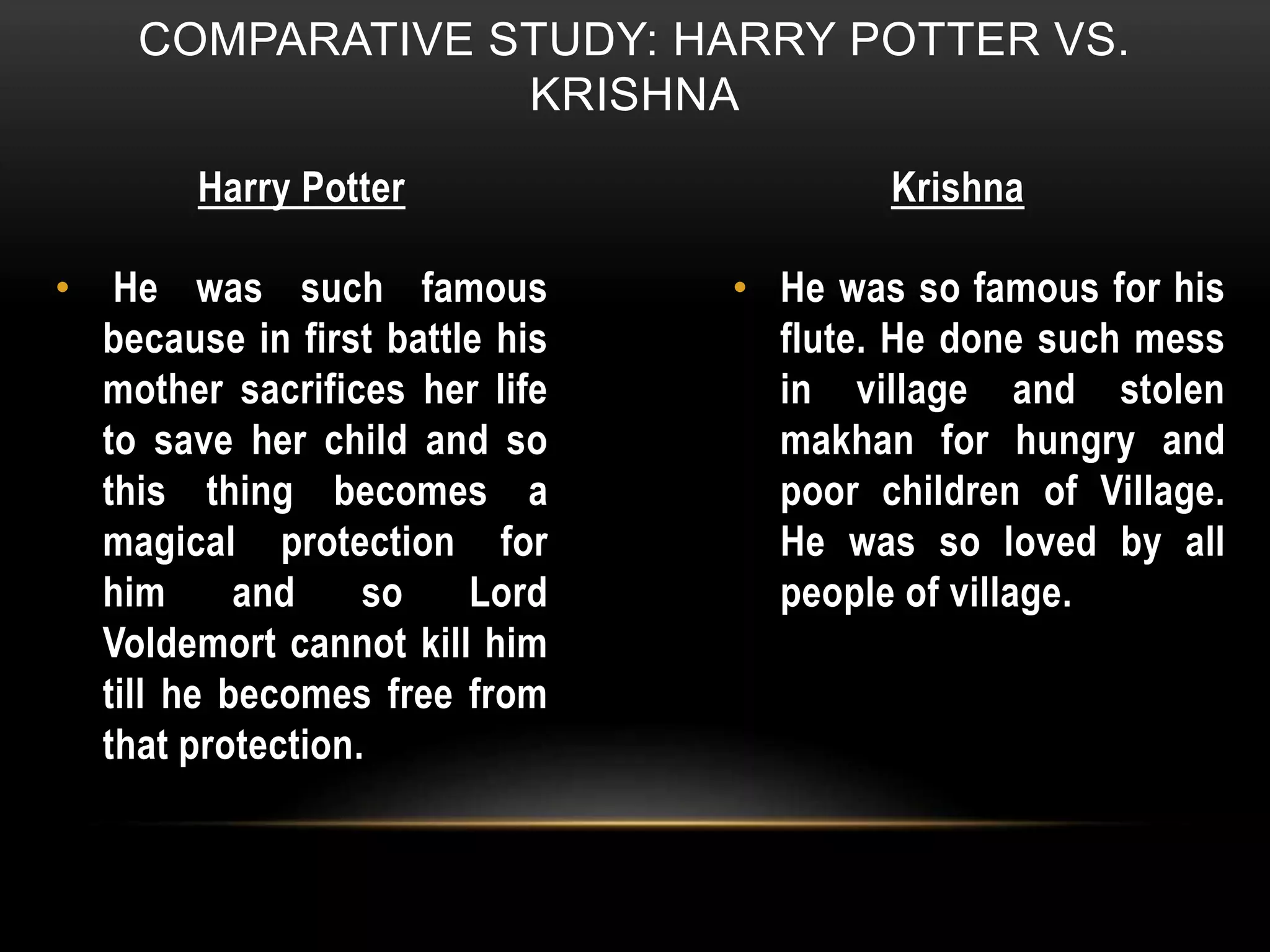 COMPARATIVE STUDY: HARRY POTTER VS.
KRISHNA
Harry Potter Krishna
• He was such famous
because in first battle his
mother sacrifices her life
to save her child and so
this thing becomes a
magical protection for
him and so Lord
Voldemort cannot kill him
till he becomes free from
that protection.
• He was so famous for his
flute. He done such mess
in village and stolen
makhan for hungry and
poor children of Village.
He was so loved by all
people of village.
 