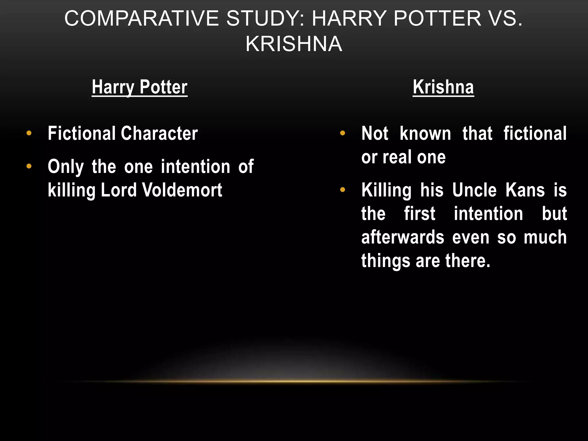 COMPARATIVE STUDY: HARRY POTTER VS.
KRISHNA
Harry Potter Krishna
• Fictional Character
• Only the one intention of
killing Lord Voldemort
• Not known that fictional
or real one
• Killing his Uncle Kans is
the first intention but
afterwards even so much
things are there.
 