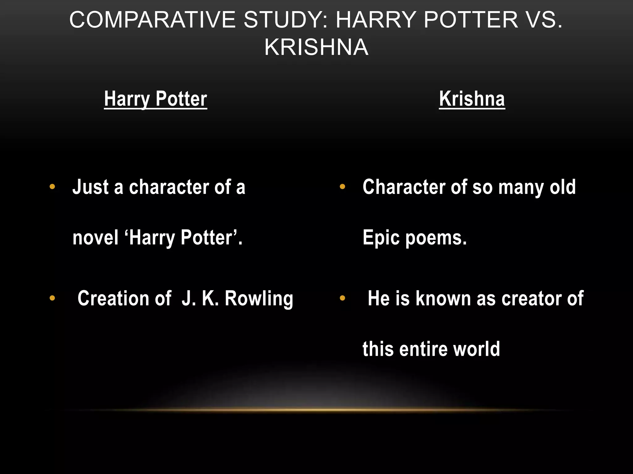 COMPARATIVE STUDY: HARRY POTTER VS.
KRISHNA
Harry Potter Krishna
• Just a character of a
novel ‘Harry Potter’.
• Creation of J. K. Rowling
• Character of so many old
Epic poems.
• He is known as creator of
this entire world
 