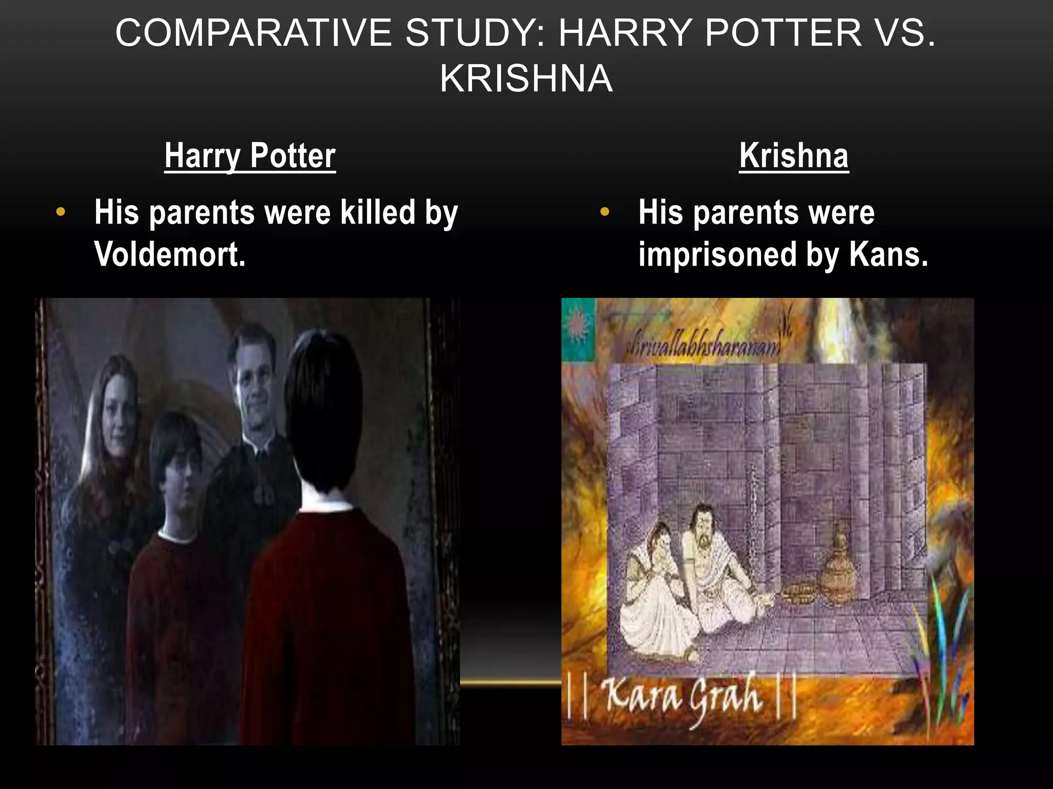 COMPARATIVE STUDY: HARRY POTTER VS.
KRISHNA
Harry Potter Krishna
• His parents were killed by
Voldemort.
• His parents were
imprisoned by Kans.
 