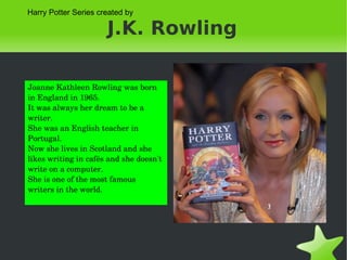 J.K. Rowling Joanne Kathleen Rowling was born in England in 1965. It was always her dream to be a writer. She was an English teacher in Portugal. Now she lives in Scotland and she likes writing in cafés and she doesn't write on a computer. She is one of the most famous writers in the world. Harry Potter Series created by