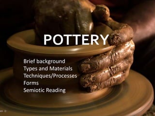 POTTERY
Brief background
Types and Materials
Techniques/Processes
Forms
Semiotic Reading
 
