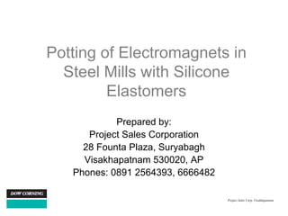 Potting of Electromagnets in
  Steel Mills with Silicone
         Elastomers
            Prepared by:
      Project Sales Corporation
     28 Founta Plaza, Suryabagh
     Visakhapatnam 530020, AP
   Phones: 0891 2564393, 6666482

                                   Project Sales Corp, Visakhapatnam
 