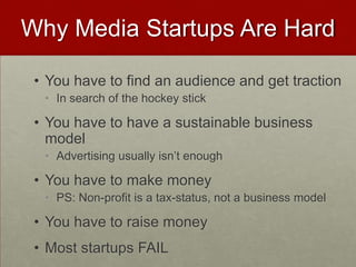 Why Media Startups Are Hard
• You have to find an audience and get traction
• In search of the hockey stick
• You have to have a sustainable business
model
• Advertising usually isn’t enough
• You have to make money
• PS: Non-profit is a tax-status, not a business model
• You have to raise money
• Most startups FAIL
 