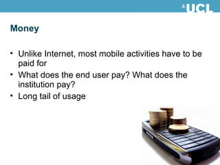 Money
• Unlike Internet, most mobile activities have to be
paid for
• What does the end user pay? What does the
institution pay?
• Long tail of usage
 