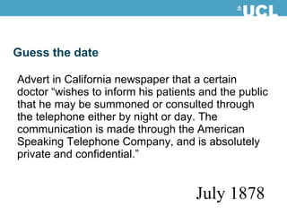 Guess the date
Advert in California newspaper that a certain
doctor “wishes to inform his patients and the public
that he may be summoned or consulted through
the telephone either by night or day. The
communication is made through the American
Speaking Telephone Company, and is absolutely
private and confidential.”
July 1878
 
