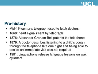 Pre-history
• Mid-19th
century: telegraph used to fetch doctors
• 1860: heart signals sent by telegraph
• 1876: Alexander Graham Bell patents the telephone
• 1879: A doctor describes listening to a child’s cough
through the telephone late one night and being able to
decide an immediate visit was not required
• 1901: Linguaphone release language lessons on wax
cylinders
 