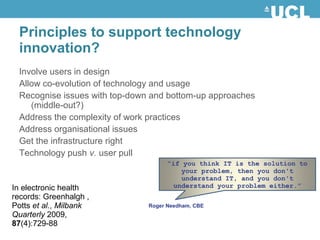 Involve users in design
Allow co-evolution of technology and usage
Recognise issues with top-down and bottom-up approaches
(middle-out?)
Address the complexity of work practices
Address organisational issues
Get the infrastructure right
Technology push v. user pull
Principles to support technology
innovation?
Roger Needham, CBE
“if you think IT is the solution to
your problem, then you don't
understand IT, and you don't
understand your problem either.”In electronic health
records: Greenhalgh ,
Potts et al., Milbank
Quarterly 2009,
87(4):729-88
 