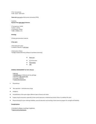 • TLC: Leucocytosis.
• ESR: raised >100 mm/h
Tuberculin skin test(purified protein derivative [PPD])
• positive.
Aspirate from joint space & abscess
• Transparency: turbid.
• Colour: creamy.
• Consistency: cheesy.
• WBC: 25000/cc.mm.
Histology
• Shows granulomatous tubercle.
X-Ray spine
• Narrowed joint space.
• shadow of abscess in soft tissue.
• Destruction of bone.
• Wedge-shaped deformity (collapse of vertebrae anteriorly).

Bone scan
CT of the spine
Bone biopsy
MRI

GENERAL MANAGEMENT for Pott's Disease
• Bed rest.
• Immobilisation of affected joint by splintage.
• Nutritious, high protein diet.
• Drainage of abscess.
• Surgical decompression.
Physiotherap

Non-operative – antituberculous drugs
Analgesics
Immobilization of the spine region different types of braces and collars
Surgery may be necessary, especially to drain spinal abscesses or debride bony lesions fully or to stabilize the spine.
Physical therapy for pain-relieving modalties, postural education and teaching a home exercise program for strength and flexibility

Complications
• Vertebral collapse resulting in kyphosis.
• Spinal cord compression.

 