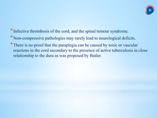 *Infective thrombosis of the cord, and the spinal tumour syndrome.
*Non-compressive pathologies may rarely lead to neurological deficits.
*There is no proof that the paraplegia can be caused by toxic or vascular
reactions in the cord secondary to the presence of active tuberculosis in close
relationship to the dura as was proposed by Butler.
 