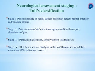 *Stage 1 :Patient unaware of neural deficit, physician detects plantar extensor
and/or ankle clonus.
*Stage II : Patient aware of deficit but manages to walk with support,
clumsiness of gait.
*Stage III : Paralysis in extension, sensory deficit less than 50%
*Stage IV : III + flexor spasm/ paralysis in flexion/ flaccid/ sensory deficit
more than 50%/ sphincters involved.
Neurological assessment staging :
Tuli’s classification
 