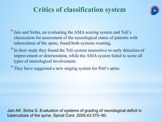 *Jain and Sinha, on evaluating the ASIA scoring system and Tuli’s
classication for assessment of the neurological status of patients with
tuberculosis of the spine, found both systems wanting.
*In their study they found the Tuli system insensitive to early detection of
improvement or deterioration, while the ASIA system failed to score all
types of neurological involvement.
*They have suggested a new staging system for Pott’s spine.
Critics of classification system
Jain AK, Sinha S. Evaluation of systems of grading of neurological deficit in
tuberculosis of the spine. Spinal Cord. 2005;43:375−80.
 