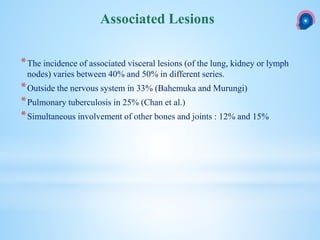 *The incidence of associated visceral lesions (of the lung, kidney or lymph
nodes) varies between 40% and 50% in different series.
*Outside the nervous system in 33% (Bahemuka and Murungi)
*Pulmonary tuberculosis in 25% (Chan et al.)
*Simultaneous involvement of other bones and joints : 12% and 15%
Associated Lesions
 