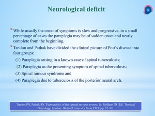 *While usually the onset of symptoms is slow and progressive, in a small
percentage of cases the paraplegia may be of sudden onset and nearly
complete from the beginning.
*Tandon and Pathak have divided the clinical picture of Pott’s disease into
four groups:
(1) Paraplegia arising in a known case of spinal tuberculosis;
(2) Paraplegia as the presenting symptom of spinal tuberculosis;
(3) Spinal tumour syndrome and
(4) Paraplegia due to tuberculosis of the posterior neural arch.
Neurological deficit
Tandon PN, Pathak SN. Tuberculosis of the central nervous system. In: Spillane JD (Ed). Tropical
Neurology. London: Oxford University Press;1973. pp. 37−62.
 