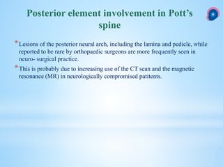 *Lesions of the posterior neural arch, including the lamina and pedicle, while
reported to be rare by orthopaedic surgeons are more frequently seen in
neuro- surgical practice.
*This is probably due to increasing use of the CT scan and the magnetic
resonance (MR) in neurologically compromised patitents.
Posterior element involvement in Pott’s
spine
 