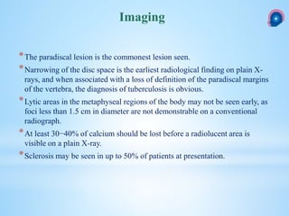*The paradiscal lesion is the commonest lesion seen.
*Narrowing of the disc space is the earliest radiological finding on plain X-
rays, and when associated with a loss of definition of the paradiscal margins
of the vertebra, the diagnosis of tuberculosis is obvious.
*Lytic areas in the metaphyseal regions of the body may not be seen early, as
foci less than 1.5 cm in diameter are not demonstrable on a conventional
radiograph.
*At least 30−40% of calcium should be lost before a radiolucent area is
visible on a plain X-ray.
*Sclerosis may be seen in up to 50% of patients at presentation.
Imaging
 