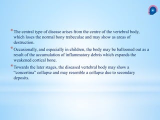 *The central type of disease arises from the centre of the vertebral body,
which loses the normal bony trabeculae and may show as areas of
destruction.
*Occasionally, and especially in children, the body may be ballooned out as a
result of the accumulation of inflammatory debris which expands the
weakened cortical bone.
*Towards the later stages, the diseased vertebral body may show a
“concertina” collapse and may resemble a collapse due to secondary
deposits.
 