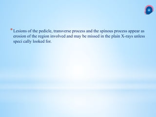 *Lesions of the pedicle, transverse process and the spinous process appear as
erosion of the region involved and may be missed in the plain X-rays unless
speci cally looked for.
 