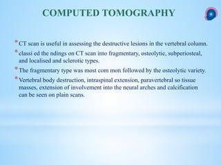 *CT scan is useful in assessing the destructive lesions in the vertebral column.
*classi ed the ndings on CT scan into fragmentary, osteolytic, subperiosteal,
and localised and sclerotic types.
*The fragmentary type was most com mon followed by the osteolytic variety.
*Vertebral body destruction, intraspinal extension, paravertebral so tissue
masses, extension of involvement into the neural arches and calcification
can be seen on plain scans.
COMPUTED TOMOGRAPHY
 