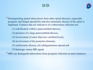 *Distinguishing spinal tuberculosis from other spinal diseases, especially
pyogenic and fungal spondylitis and also metastatic disease of the spine is
important. Features that are indicative of a tuberculous infection are:
(1) calcification within a paravertebral abscess,
(2) presence of a large paravertebral abscess,
(3) involvement of more than two vertebral levels,
(4) involvement of the posterior elements,
(5) multicentric disease, (6) subligamentous spread and
(7) heteroge- neous MR signal.
*MRI can distinguish tuberculous from pyogenic infection in most instances
D/D
 